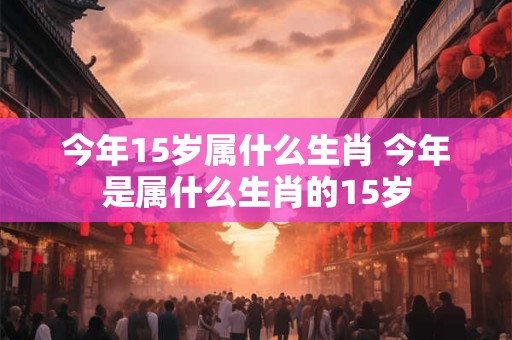 今年15岁属什么生肖 今年是属什么生肖的15岁