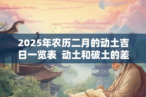 2025年农历二月的动土吉日一览表  动土和破土的差别