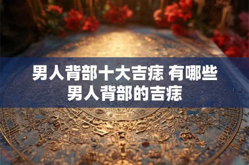 男人背部十大吉痣 有哪些男人背部的吉痣