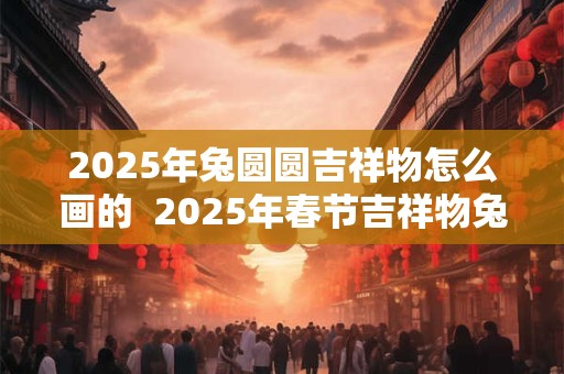 2025年兔圆圆吉祥物怎么画的  2025年春节吉祥物兔圆圆
