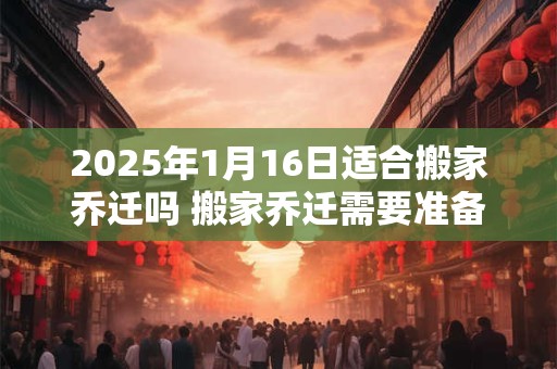 2025年1月16日适合搬家乔迁吗 搬家乔迁需要准备什么