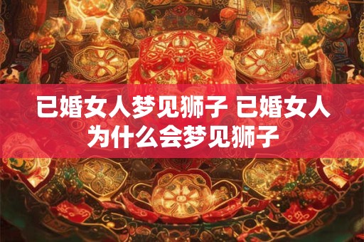 已婚女人梦见狮子 已婚女人为什么会梦见狮子