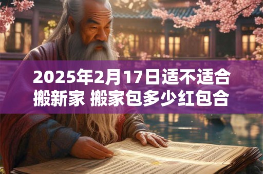 2025年2月17日适不适合搬新家 搬家包多少红包合适
