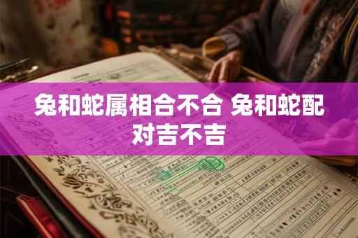 兔和蛇属相合不合 兔和蛇配对吉不吉 兔和蛇属相合不合 兔和蛇配对吉不吉