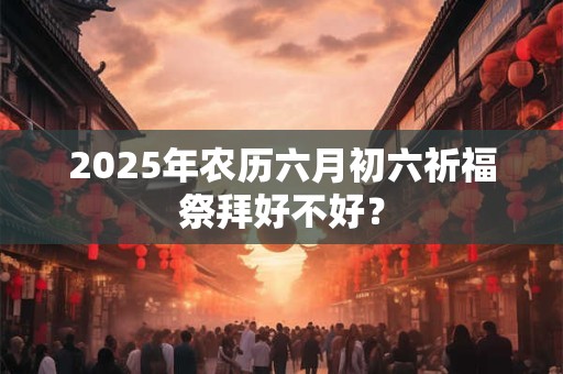 2025年农历六月初六祈福祭拜好不好？