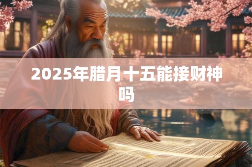 2025年腊月十五能接财神吗