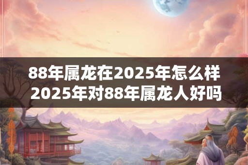 88年属龙在2025年怎么样 2025年对88年属龙人好吗