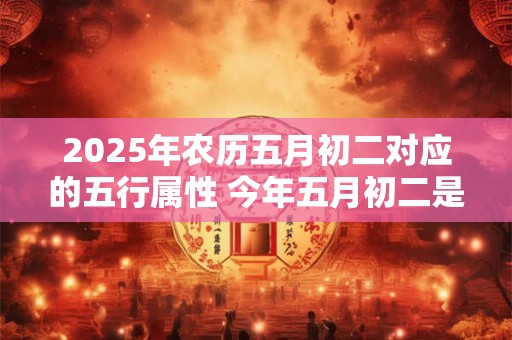 2025年农历五月初二对应的五行属性 今年五月初二是几月几号