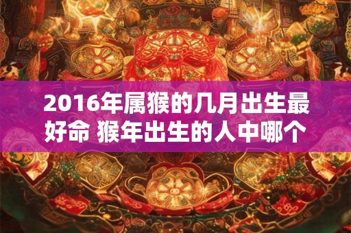 2016年属猴的几月出生最好命 猴年出生的人中哪个月出生命运最好