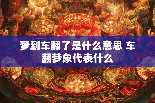 梦到车翻了是什么意思 车翻梦象代表什么