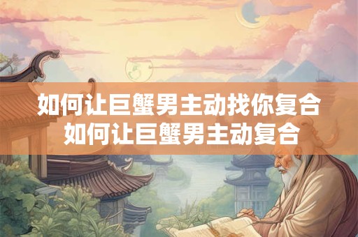 如何让巨蟹男主动找你复合 如何让巨蟹男主动复合