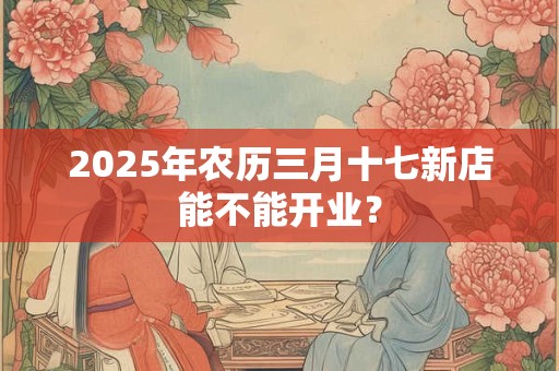 2025年农历三月十七新店能不能开业？