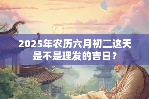 2025年农历六月初二这天是不是理发的吉日？