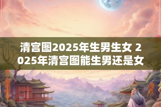 清宫图2025年生男生女 2025年清宫图能生男还是女