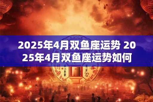 2025年4月双鱼座运势 2025年4月双鱼座运势如何