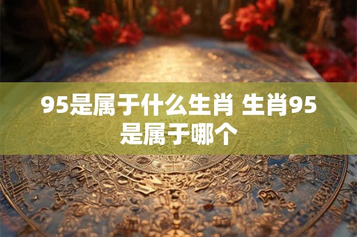95是属于什么生肖 生肖95是属于哪个