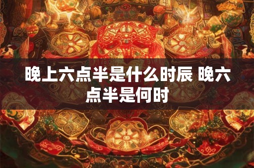 晚上六点半是什么时辰 晚六点半是何时