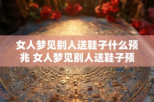 女人梦见别人送鞋子什么预兆 女人梦见别人送鞋子预示什么