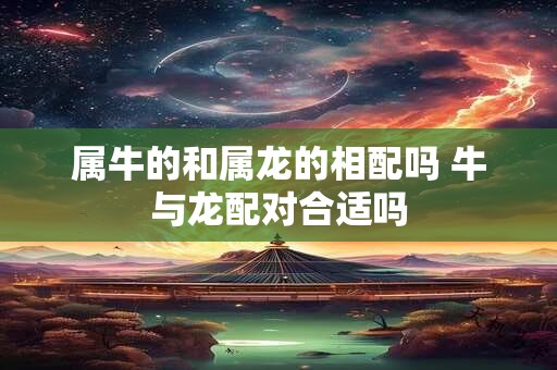 属牛的和属龙的相配吗 牛与龙配对合适吗