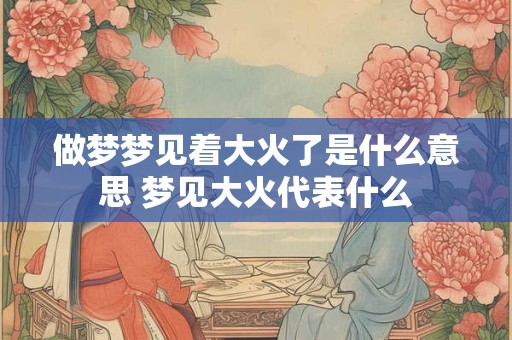 做梦梦见着大火了是什么意思 梦见大火代表什么