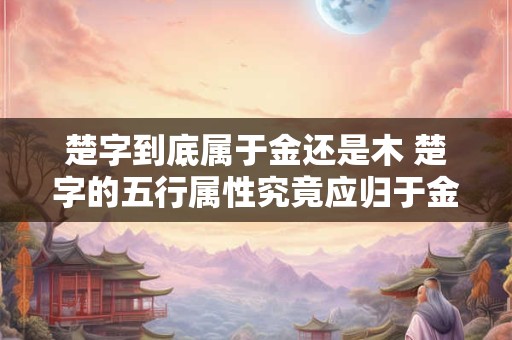 楚字到底属于金还是木 楚字的五行属性究竟应归于金还是木