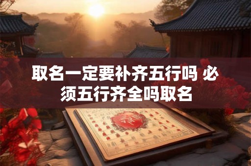 取名一定要补齐五行吗 必须五行齐全吗取名