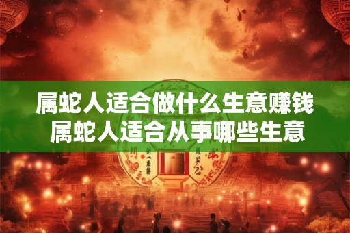 属蛇人适合做什么生意赚钱 属蛇人适合从事哪些生意以获取高额收益