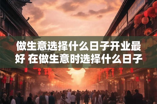 做生意选择什么日子开业最好 在做生意时选择什么日子开业最为吉利