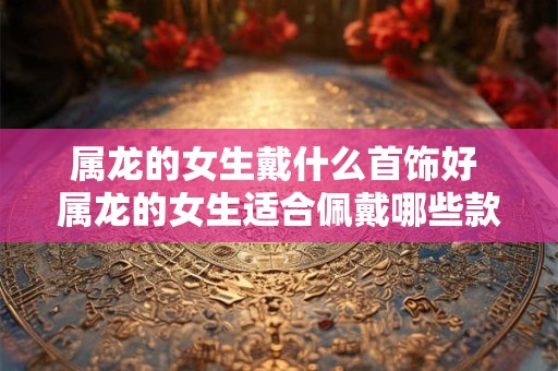 属龙的女生戴什么首饰好 属龙的女生适合佩戴哪些款式的首饰呢