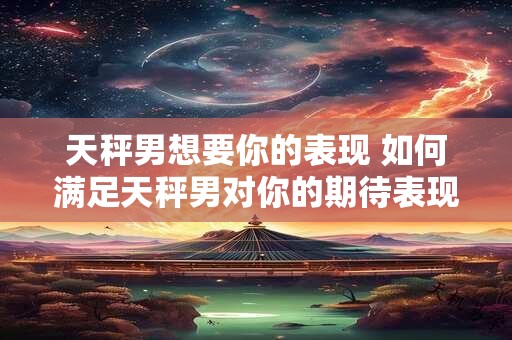 天秤男想要你的表现 如何满足天秤男对你的期待表现