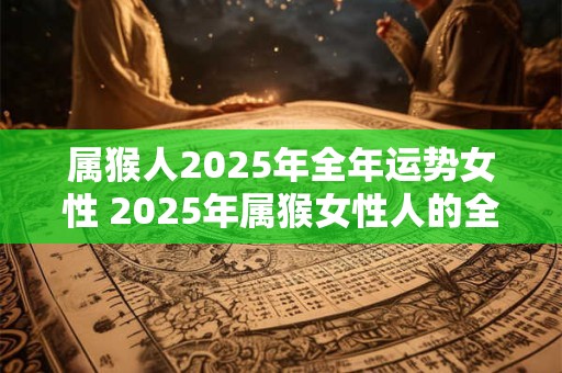 属猴人2025年全年运势女性 2025年属猴女性人的全年运势如何