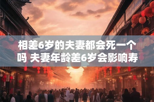 相差6岁的夫妻都会死一个吗 夫妻年龄差6岁会影响寿命吗