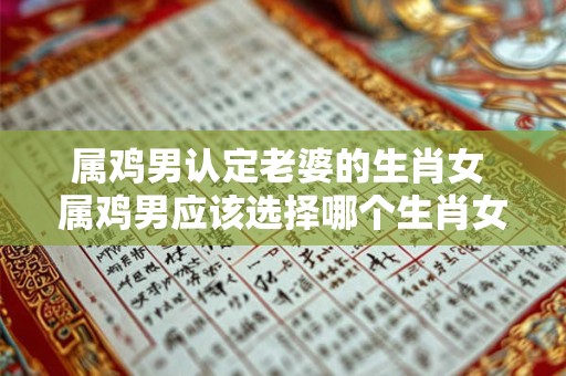 属鸡男认定老婆的生肖女 属鸡男应该选择哪个生肖女做老婆
