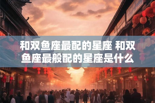 和双鱼座最配的星座 和双鱼座最般配的星座是什么