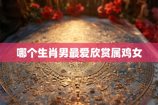 哪个生肖男最爱欣赏属鸡女