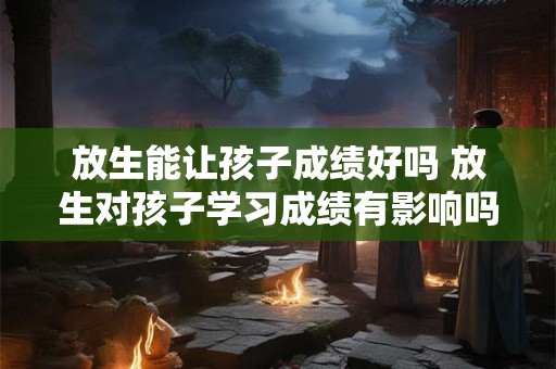 放生能让孩子成绩好吗 放生对孩子学习成绩有影响吗