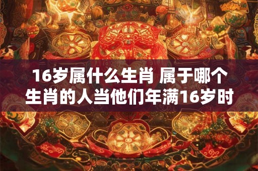16岁属什么生肖 属于哪个生肖的人当他们年满16岁时呢