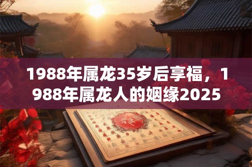1988年属龙35岁后享福，1988年属龙人的姻缘2025