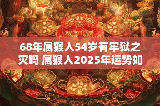 68年属猴人54岁有牢狱之灾吗 属猴人2025年运势如何