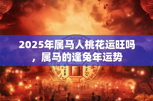 2025年属马人桃花运旺吗，属马的逢兔年运势
