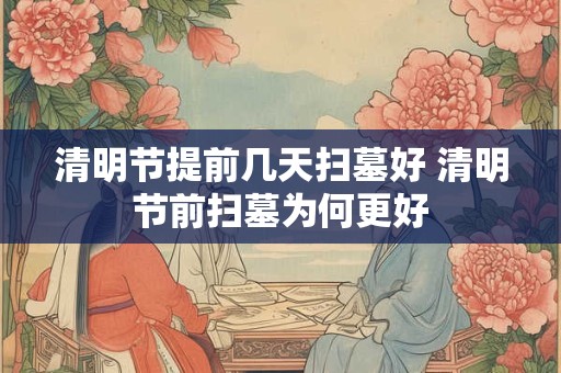 清明节提前几天扫墓好 清明节前扫墓为何更好