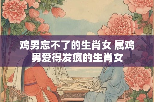 鸡男忘不了的生肖女 属鸡男爱得发疯的生肖女