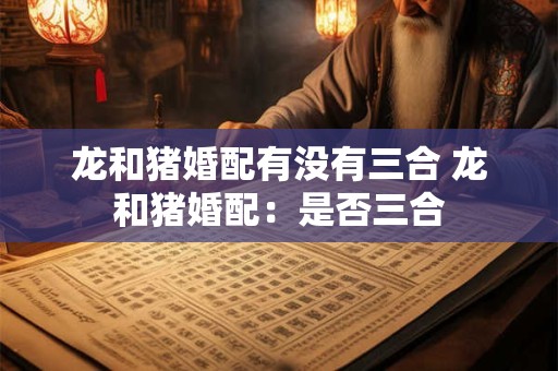 龙和猪婚配有没有三合 龙和猪婚配：是否三合