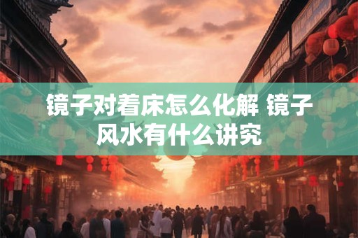 镜子对着床怎么化解 镜子风水有什么讲究