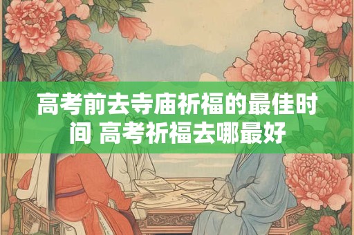 高考前去寺庙祈福的最佳时间 高考祈福去哪最好