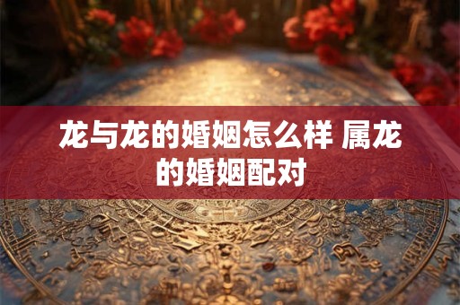 龙与龙的婚姻怎么样 属龙的婚姻配对