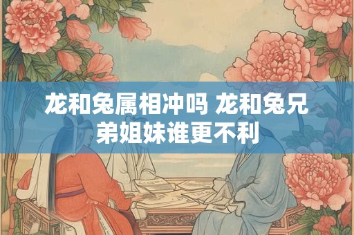 龙和兔属相冲吗 龙和兔兄弟姐妹谁更不利