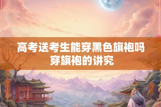高考送考生能穿黑色旗袍吗 穿旗袍的讲究