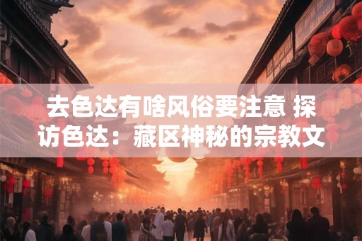 去色达有啥风俗要注意 探访色达：藏区神秘的宗教文化和风俗