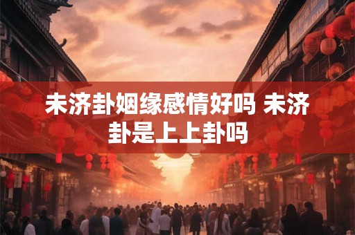 未济卦姻缘感情好吗 未济卦是上上卦吗